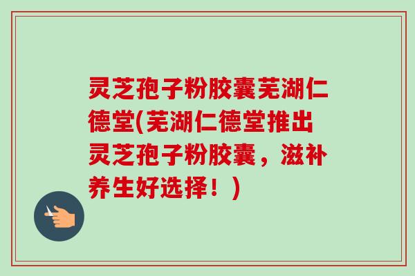 灵芝孢子粉胶囊芜湖仁德堂(芜湖仁德堂推出灵芝孢子粉胶囊,滋补养生好选择!)-第1张图片-卓越灵芝孢子粉 灵芝孢子粉胶囊芜湖仁德堂(芜湖仁德堂推出灵芝孢子粉胶囊,滋补养生好选择!)-第1张图片-卓越灵芝孢子粉
