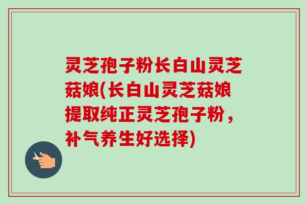 灵芝孢子粉长白山灵芝菇娘(长白山灵芝菇娘提取纯正灵芝孢子粉,补气养生好选择)-第1张图片-卓越灵芝孢子粉 灵芝孢子粉长白山灵芝菇娘(长白山灵芝菇娘提取纯正灵芝孢子粉,补气养生好选择)-第1张图片-卓越灵芝孢子粉