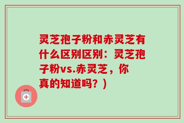 灵芝孢子粉和赤灵芝有什么区别区别：灵芝孢子粉vs.赤灵芝，你真的知道吗？)-第1张图片-卓越灵芝孢子粉
