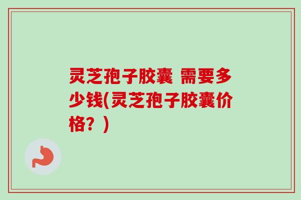 灵芝孢子胶囊 需要多少钱(灵芝孢子胶囊价格?)-第1张图片-卓越灵芝孢子粉 灵芝孢子胶囊 需要多少钱(灵芝孢子胶囊价格?)-第1张图片-卓越灵芝孢子粉