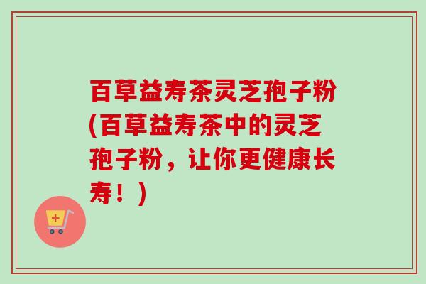 百草益寿茶灵芝孢子粉(百草益寿茶中的灵芝孢子粉,让你更健康长寿!)-第1张图片-卓越灵芝孢子粉 百草益寿茶灵芝孢子粉(百草益寿茶中的灵芝孢子粉,让你更健康长寿!)-第1张图片-卓越灵芝孢子粉