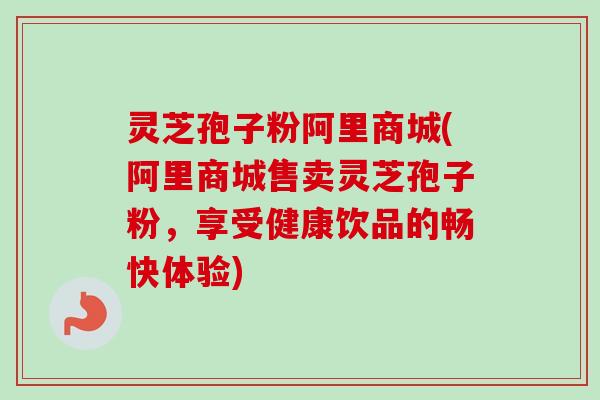灵芝孢子粉阿里商城(阿里商城售卖灵芝孢子粉,享受健康饮品的畅快体验)-第1张图片-卓越灵芝孢子粉 灵芝孢子粉阿里商城(阿里商城售卖灵芝孢子粉,享受健康饮品的畅快体验)-第1张图片-卓越灵芝孢子粉