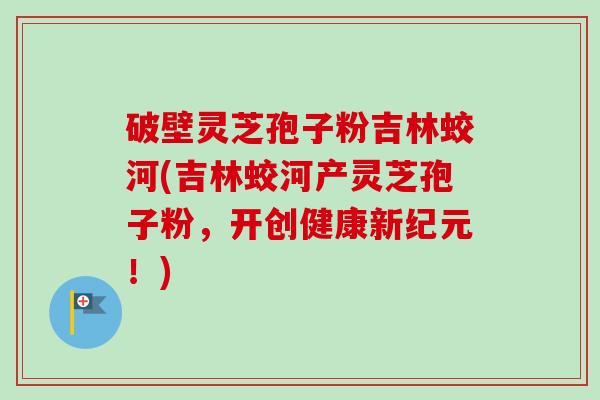 破壁灵芝孢子粉吉林蛟河(吉林蛟河产灵芝孢子粉,开创健康新纪元!)-第1张图片-卓越灵芝孢子粉 破壁灵芝孢子粉吉林蛟河(吉林蛟河产灵芝孢子粉,开创健康新纪元!)-第1张图片-卓越灵芝孢子粉