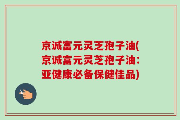 京诚富元灵芝孢子油(京诚富元灵芝孢子油:亚健康必备保健佳品)-第1张图片-卓越灵芝孢子粉 京诚富元灵芝孢子油(京诚富元灵芝孢子油:亚健康必备保健佳品)-第1张图片-卓越灵芝孢子粉