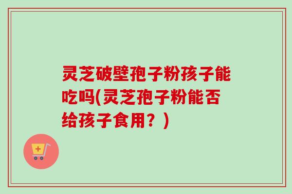 灵芝破壁孢子粉孩子能吃吗(灵芝孢子粉能否给孩子食用?)-第1张图片-卓越灵芝孢子粉 灵芝破壁孢子粉孩子能吃吗(灵芝孢子粉能否给孩子食用?)-第1张图片-卓越灵芝孢子粉