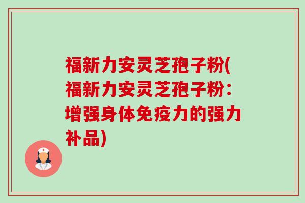 福新力安灵芝孢子粉(福新力安灵芝孢子粉:增强身体免疫力的强力补品)-第1张图片-卓越灵芝孢子粉 福新力安灵芝孢子粉(福新力安灵芝孢子粉:增强身体免疫力的强力补品)-第1张图片-卓越灵芝孢子粉