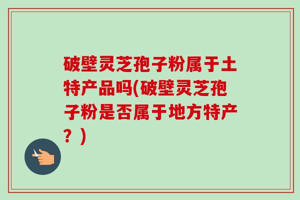 破壁灵芝孢子粉属于土特产品吗(破壁灵芝孢子粉是否属于地方特产?)-第1张图片-卓越灵芝孢子粉 破壁灵芝孢子粉属于土特产品吗(破壁灵芝孢子粉是否属于地方特产?)-第1张图片-卓越灵芝孢子粉