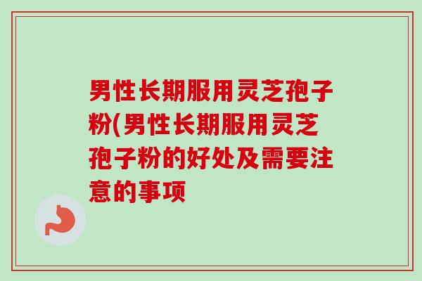 男性长期服用灵芝孢子粉(男性长期服用灵芝孢子粉的好处及需要注意的事项-第1张图片-卓越灵芝孢子粉 男性长期服用灵芝孢子粉(男性长期服用灵芝孢子粉的好处及需要注意的事项-第1张图片-卓越灵芝孢子粉