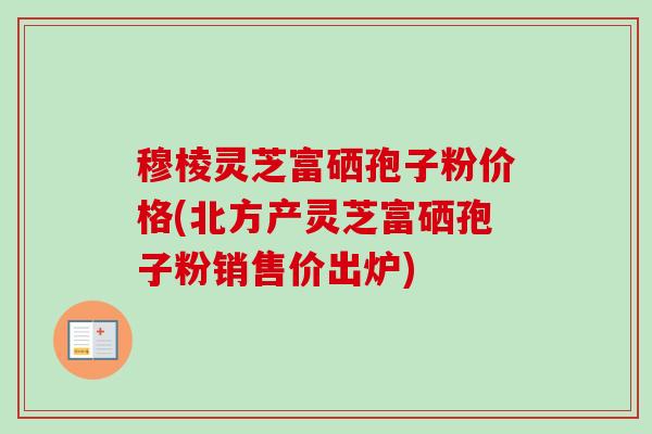 穆棱灵芝富硒孢子粉价格(北方产灵芝富硒孢子粉销售价出炉)-第1张图片-卓越灵芝孢子粉 穆棱灵芝富硒孢子粉价格(北方产灵芝富硒孢子粉销售价出炉)-第1张图片-卓越灵芝孢子粉