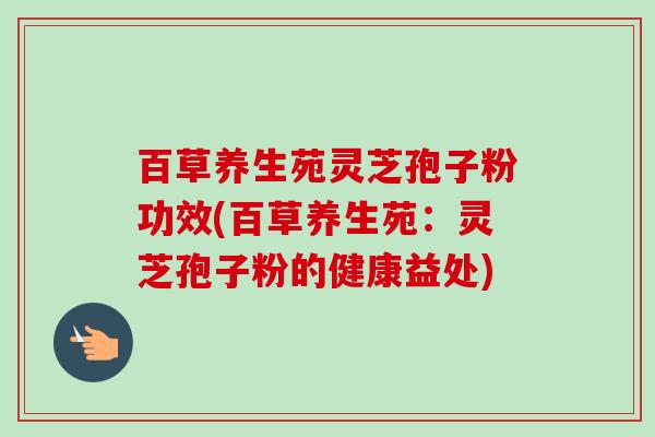 百草养生苑灵芝孢子粉功效(百草养生苑:灵芝孢子粉的健康益处)-第1张图片-卓越灵芝孢子粉 百草养生苑灵芝孢子粉功效(百草养生苑:灵芝孢子粉的健康益处)-第1张图片-卓越灵芝孢子粉