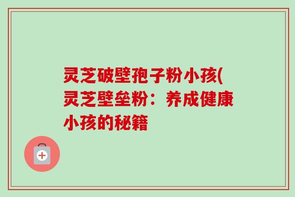灵芝破壁孢子粉小孩(灵芝壁垒粉:养成健康小孩的秘籍-第1张图片-卓越灵芝孢子粉 灵芝破壁孢子粉小孩(灵芝壁垒粉:养成健康小孩的秘籍-第1张图片-卓越灵芝孢子粉