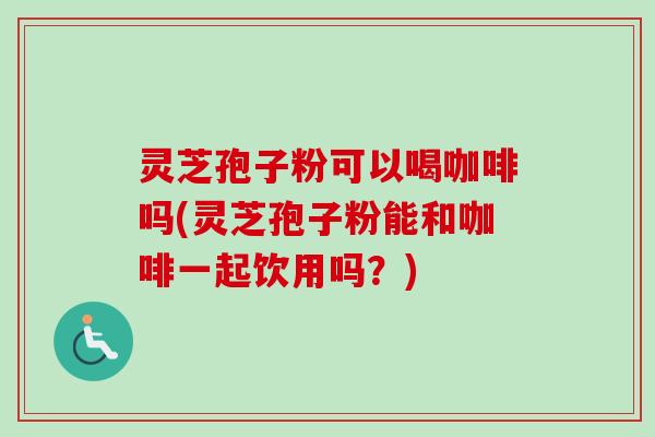 灵芝孢子粉可以喝咖啡吗(灵芝孢子粉能和咖啡一起饮用吗?)-第1张图片-卓越灵芝孢子粉 灵芝孢子粉可以喝咖啡吗(灵芝孢子粉能和咖啡一起饮用吗?)-第1张图片-卓越灵芝孢子粉