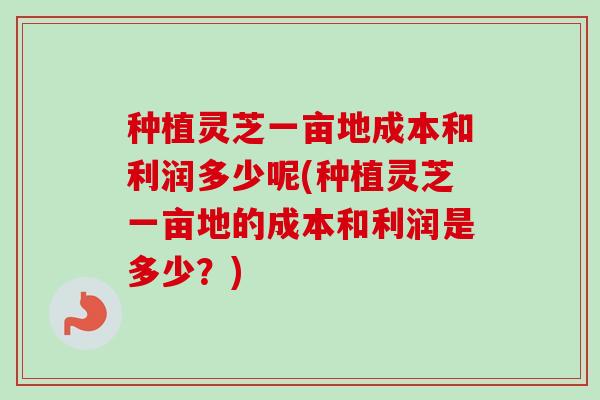 种植灵芝一亩地成本和利润多少呢(种植灵芝一亩地的成本和利润是多少？)-第1张图片-卓越灵芝孢子粉