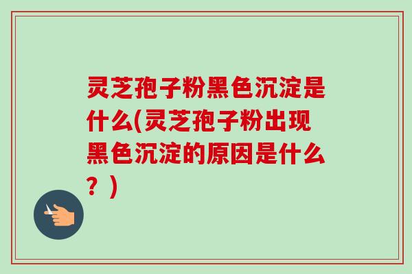 灵芝孢子粉黑色沉淀是什么(灵芝孢子粉出现黑色沉淀的原因是什么?)-第1张图片-卓越灵芝孢子粉 灵芝孢子粉黑色沉淀是什么(灵芝孢子粉出现黑色沉淀的原因是什么?)-第1张图片-卓越灵芝孢子粉