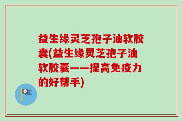益生缘灵芝孢子油软胶囊(益生缘灵芝孢子油软胶囊——提高免疫力的好帮手)-第1张图片-卓越灵芝孢子粉 益生缘灵芝孢子油软胶囊(益生缘灵芝孢子油软胶囊——提高免疫力的好帮手)-第1张图片-卓越灵芝孢子粉