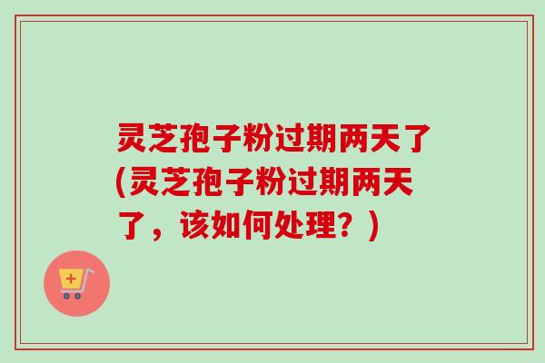 灵芝孢子粉过期两天了(灵芝孢子粉过期两天了,该如何处理?)-第1张图片-卓越灵芝孢子粉 灵芝孢子粉过期两天了(灵芝孢子粉过期两天了,该如何处理?)-第1张图片-卓越灵芝孢子粉