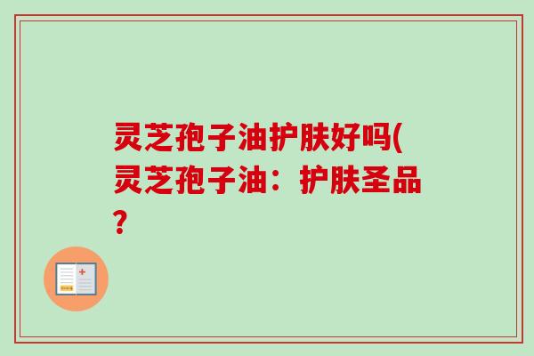 灵芝孢子油护肤好吗(灵芝孢子油:护肤圣品?-第1张图片-卓越灵芝孢子粉 灵芝孢子油护肤好吗(灵芝孢子油:护肤圣品?-第1张图片-卓越灵芝孢子粉