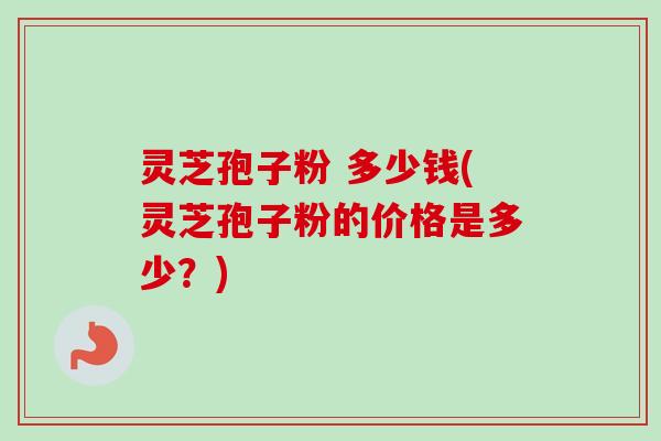 灵芝孢子粉 多少钱(灵芝孢子粉的价格是多少？)-第1张图片-卓越灵芝孢子粉
