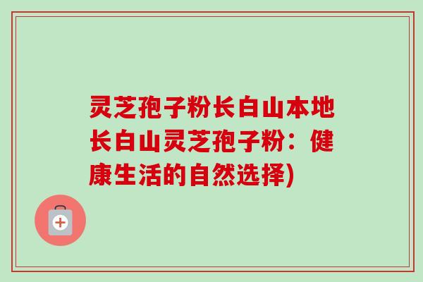 灵芝孢子粉长白山本地长白山灵芝孢子粉:健康生活的自然选择)-第1张图片-卓越灵芝孢子粉 灵芝孢子粉长白山本地长白山灵芝孢子粉:健康生活的自然选择)-第1张图片-卓越灵芝孢子粉