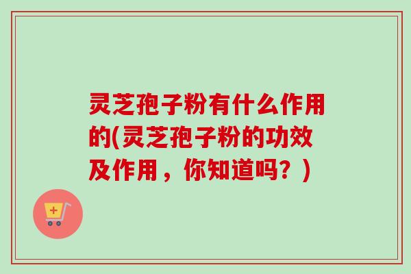 灵芝孢子粉有什么作用的(灵芝孢子粉的功效及作用，你知道吗？)-第1张图片-卓越灵芝孢子粉