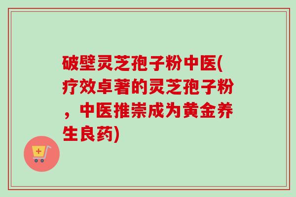 破壁灵芝孢子粉中医(疗效卓著的灵芝孢子粉，中医推崇成为黄金养生良药)-第1张图片-卓越灵芝孢子粉