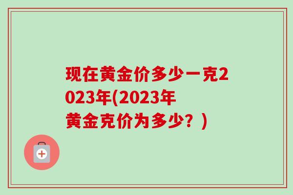 现在黄金价多少一克2023年(2023年黄金克价为多少?)-第1张图片-卓越灵芝孢子粉 现在黄金价多少一克2023年(2023年黄金克价为多少?)-第1张图片-卓越灵芝孢子粉