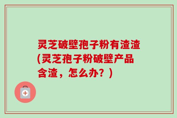 灵芝破壁孢子粉有渣渣(灵芝孢子粉破壁产品含渣，怎么办？)-第1张图片-卓越灵芝孢子粉