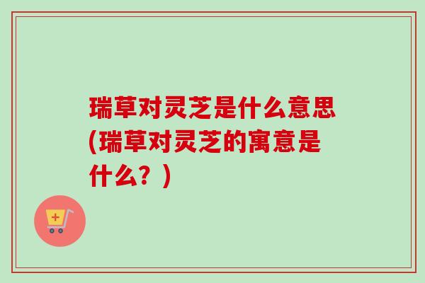 瑞草对灵芝是什么意思(瑞草对灵芝的寓意是什么?)-第1张图片-卓越灵芝孢子粉 瑞草对灵芝是什么意思(瑞草对灵芝的寓意是什么?)-第1张图片-卓越灵芝孢子粉
