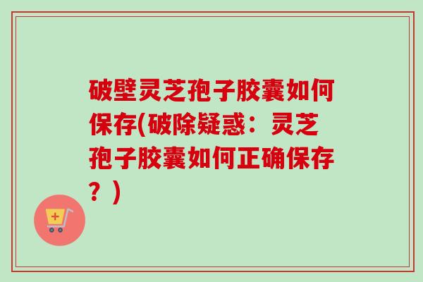 破壁灵芝孢子胶囊如何保存(破除疑惑:灵芝孢子胶囊如何正确保存?)-第1张图片-卓越灵芝孢子粉 破壁灵芝孢子胶囊如何保存(破除疑惑:灵芝孢子胶囊如何正确保存?)-第1张图片-卓越灵芝孢子粉