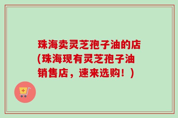 珠海卖灵芝孢子油的店(珠海现有灵芝孢子油销售店,速来选购!)-第1张图片-卓越灵芝孢子粉 珠海卖灵芝孢子油的店(珠海现有灵芝孢子油销售店,速来选购!)-第1张图片-卓越灵芝孢子粉