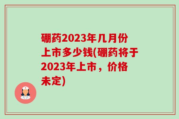 硼药2023年几月份上市多少钱(硼药将于2023年上市,价格未定)-第1张图片-卓越灵芝孢子粉 硼药2023年几月份上市多少钱(硼药将于2023年上市,价格未定)-第1张图片-卓越灵芝孢子粉