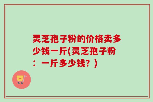 灵芝孢子粉的价格卖多少钱一斤(灵芝孢子粉:一斤多少钱?)-第1张图片-卓越灵芝孢子粉 灵芝孢子粉的价格卖多少钱一斤(灵芝孢子粉:一斤多少钱?)-第1张图片-卓越灵芝孢子粉