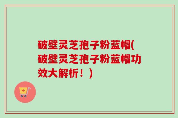 破壁灵芝孢子粉蓝帽(破壁灵芝孢子粉蓝帽功效大解析!)-第1张图片-卓越灵芝孢子粉 破壁灵芝孢子粉蓝帽(破壁灵芝孢子粉蓝帽功效大解析!)-第1张图片-卓越灵芝孢子粉