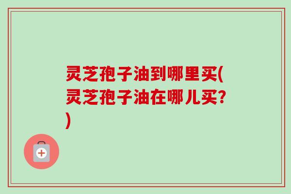 灵芝孢子油到哪里买(灵芝孢子油在哪儿买?)-第1张图片-卓越灵芝孢子粉 灵芝孢子油到哪里买(灵芝孢子油在哪儿买?)-第1张图片-卓越灵芝孢子粉