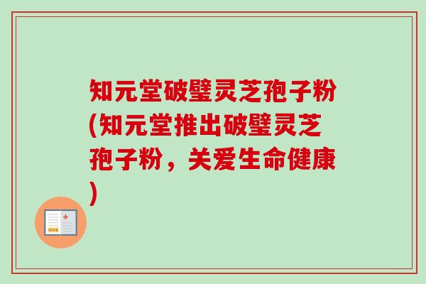 知元堂破璧灵芝孢子粉(知元堂推出破璧灵芝孢子粉,关爱生命健康)-第1张图片-卓越灵芝孢子粉 知元堂破璧灵芝孢子粉(知元堂推出破璧灵芝孢子粉,关爱生命健康)-第1张图片-卓越灵芝孢子粉