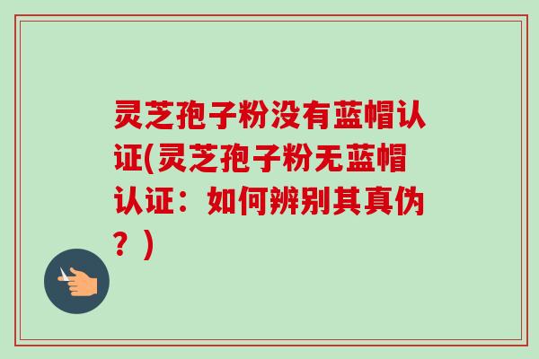 灵芝孢子粉没有蓝帽认证(灵芝孢子粉无蓝帽认证：如何辨别其真伪？)-第1张图片-卓越灵芝孢子粉