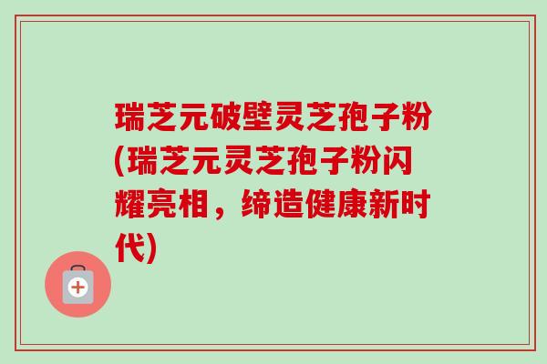 瑞芝元破壁灵芝孢子粉(瑞芝元灵芝孢子粉闪耀亮相,缔造健康新时代)-第1张图片-卓越灵芝孢子粉 瑞芝元破壁灵芝孢子粉(瑞芝元灵芝孢子粉闪耀亮相,缔造健康新时代)-第1张图片-卓越灵芝孢子粉