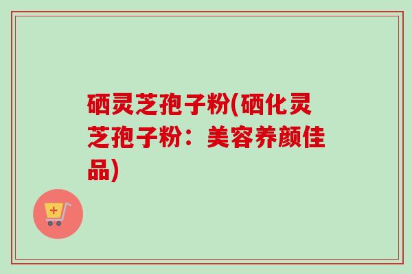 硒灵芝孢子粉(硒化灵芝孢子粉:美容养颜佳品)-第1张图片-卓越灵芝孢子粉 硒灵芝孢子粉(硒化灵芝孢子粉:美容养颜佳品)-第1张图片-卓越灵芝孢子粉