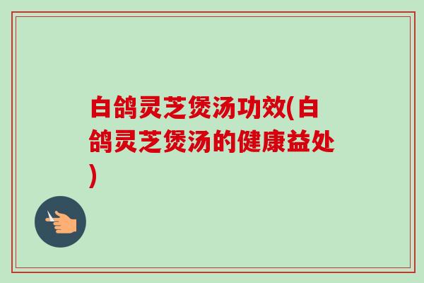 白鸽灵芝煲汤功效(白鸽灵芝煲汤的健康益处)-第1张图片-卓越灵芝孢子粉