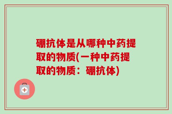 硼抗体是从哪种中药提取的物质(一种中药提取的物质：硼抗体)-第1张图片-卓越灵芝孢子粉