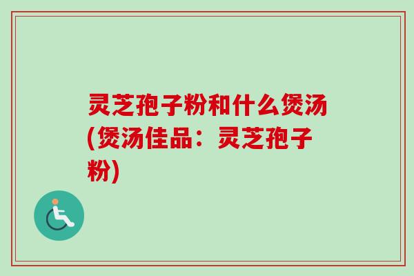 灵芝孢子粉和什么煲汤(煲汤佳品：灵芝孢子粉)-第1张图片-卓越灵芝孢子粉