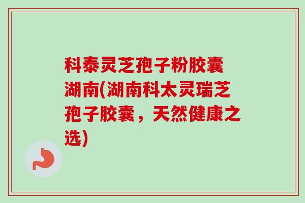科泰灵芝孢子粉胶囊 湖南(湖南科太灵瑞芝孢子胶囊，天然健康之选)-第1张图片-卓越灵芝孢子粉