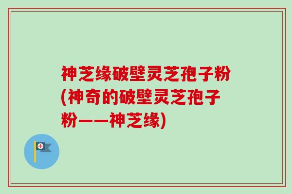 神芝缘破壁灵芝孢子粉(神奇的破壁灵芝孢子粉——神芝缘)-第1张图片-卓越灵芝孢子粉