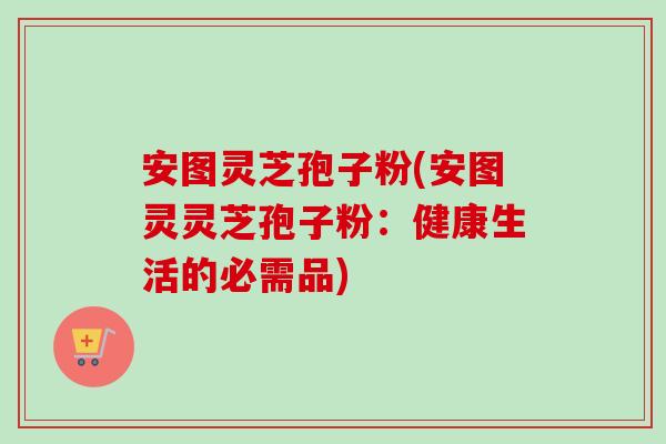 安图灵芝孢子粉(安图灵灵芝孢子粉:健康生活的必需品)-第1张图片-卓越灵芝孢子粉 安图灵芝孢子粉(安图灵灵芝孢子粉:健康生活的必需品)-第1张图片-卓越灵芝孢子粉