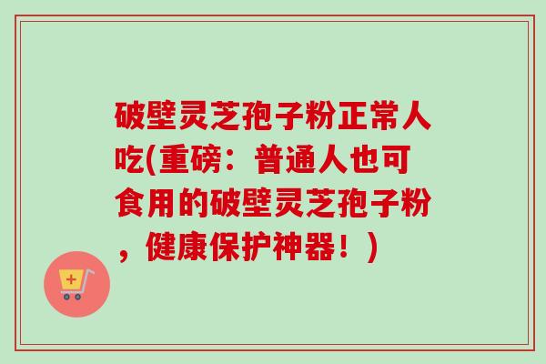 破壁灵芝孢子粉正常人吃(重磅:普通人也可食用的破壁灵芝孢子粉,健康保护神器!)-第1张图片-卓越灵芝孢子粉 破壁灵芝孢子粉正常人吃(重磅:普通人也可食用的破壁灵芝孢子粉,健康保护神器!)-第1张图片-卓越灵芝孢子粉
