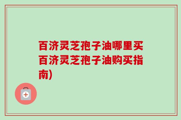 百济灵芝孢子油哪里买百济灵芝孢子油购买指南)-第1张图片-卓越灵芝孢子粉 百济灵芝孢子油哪里买百济灵芝孢子油购买指南)-第1张图片-卓越灵芝孢子粉