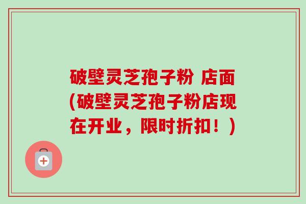 破壁灵芝孢子粉 店面(破壁灵芝孢子粉店现在开业,限时折扣!)-第1张图片-卓越灵芝孢子粉 破壁灵芝孢子粉 店面(破壁灵芝孢子粉店现在开业,限时折扣!)-第1张图片-卓越灵芝孢子粉
