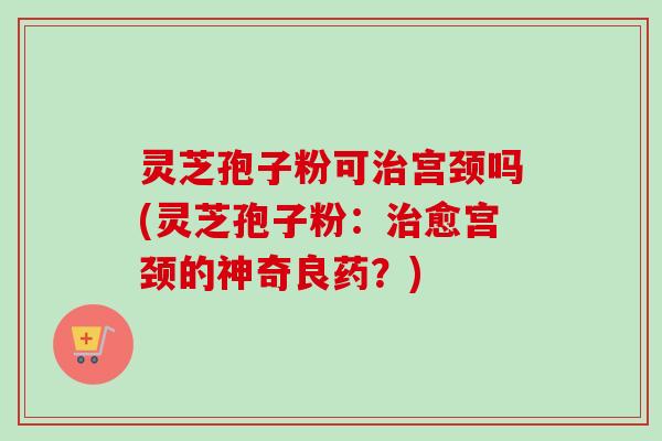 灵芝孢子粉可治宫颈吗(灵芝孢子粉：治愈宫颈的神奇良药？)-第1张图片-卓越灵芝孢子粉