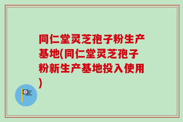 同仁堂灵芝孢子粉生产基地(同仁堂灵芝孢子粉新生产基地投入使用)-第1张图片-卓越灵芝孢子粉 同仁堂灵芝孢子粉生产基地(同仁堂灵芝孢子粉新生产基地投入使用)-第1张图片-卓越灵芝孢子粉