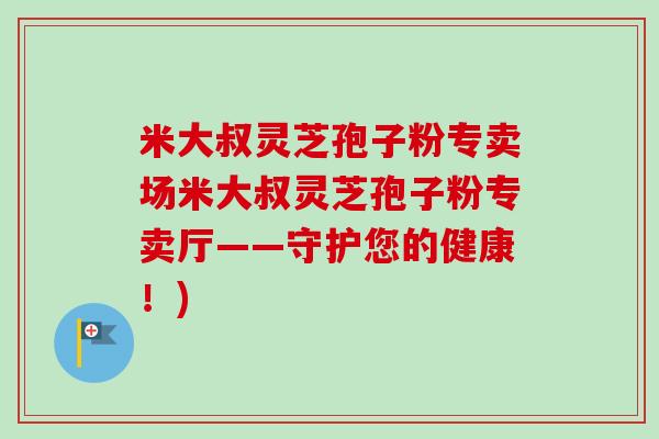 米大叔灵芝孢子粉专卖场米大叔灵芝孢子粉专卖厅——守护您的健康!)-第1张图片-卓越灵芝孢子粉 米大叔灵芝孢子粉专卖场米大叔灵芝孢子粉专卖厅——守护您的健康!)-第1张图片-卓越灵芝孢子粉